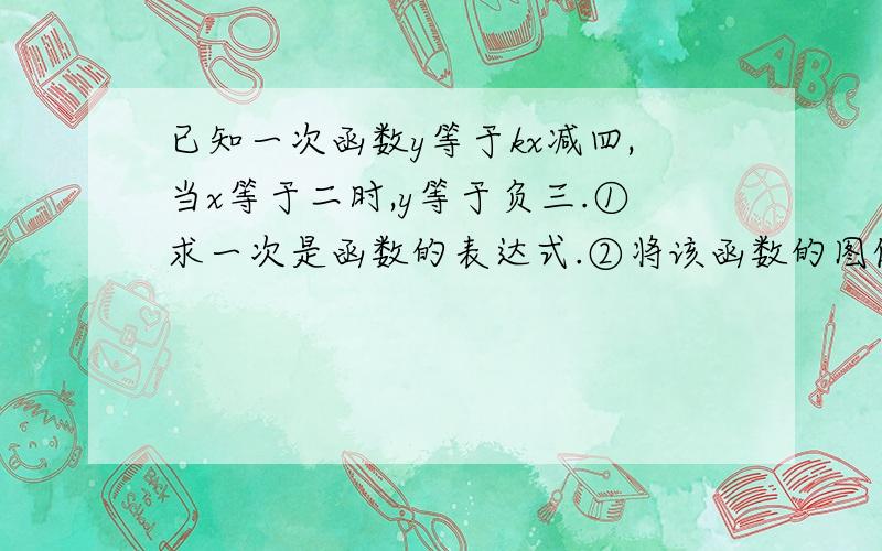 已知一次函数y等于kx减四,当x等于二时,y等于负三.①求一次是函数的表达式.②将该函数的图像已知一次函数y等于kx减四,当x等于二时,y等于负三.①求一次是函数的表达式.②将该函数的图像向