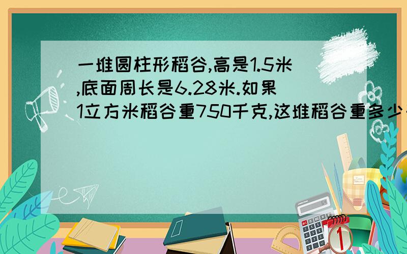 一堆圆柱形稻谷,高是1.5米,底面周长是6.28米.如果1立方米稻谷重750千克,这堆稻谷重多少千克?算式