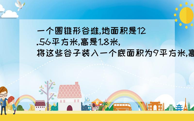 一个圆锥形谷堆,地面积是12.56平方米,高是1.8米,将这些谷子装入一个底面积为9平方米,高为1.884米一个圆锥形谷堆,底面积是12.56平方米,高是1.8米,将这些谷子装入一个底面积为9平方米,高为1.884