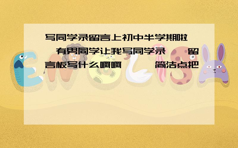 写同学录留言上初中半学期啦、、有男同学让我写同学录、、留言板写什么啊啊、、、简洁点把