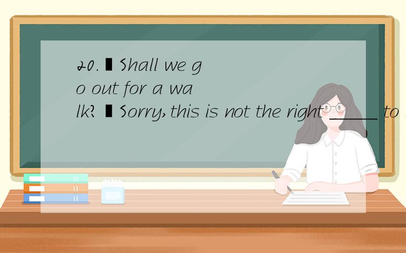 20.–Shall we go out for a walk?–Sorry,this is not the right _____ to inviter me.I am too tired to walk.A.moment B.plan C.place D.way21.Mary _____ in Hangzhou for 5 years and now she lives in Beijing.A.has worked B.worked C.had worked D.is working