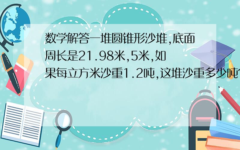 数学解答一堆圆锥形沙堆,底面周长是21.98米,5米,如果每立方米沙重1.2吨,这堆沙重多少吨?