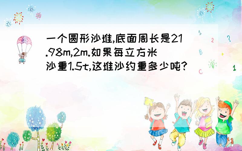 一个圆形沙堆,底面周长是21.98m,2m.如果每立方米沙重1.5t,这堆沙约重多少吨?