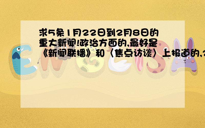 求5条1月22日到2月8日的重大新闻!政治方面的,最好是《新闻联播》和〈焦点访谈〉上报道的,2月13号前回复!