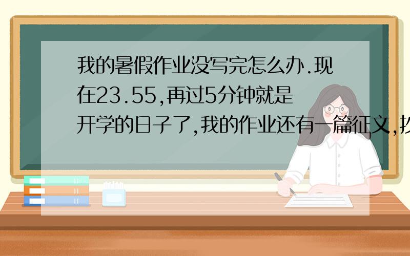 我的暑假作业没写完怎么办.现在23.55,再过5分钟就是开学的日子了,我的作业还有一篇征文,抄后半部分的古诗,与作业本上没写的,怎么速度写完,不能抄啊,帮自己做啊,这类的.说错了，是报名的