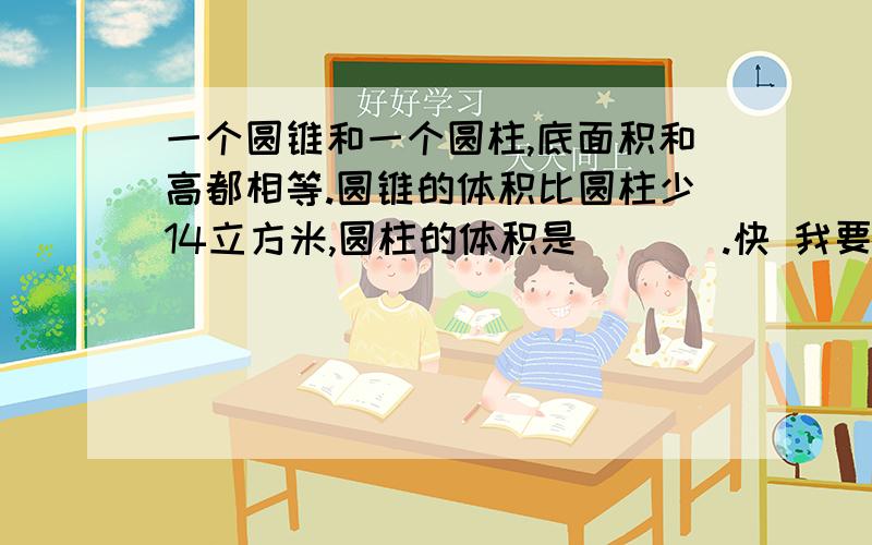 一个圆锥和一个圆柱,底面积和高都相等.圆锥的体积比圆柱少14立方米,圆柱的体积是(   ).快 我要结果和过程   急需