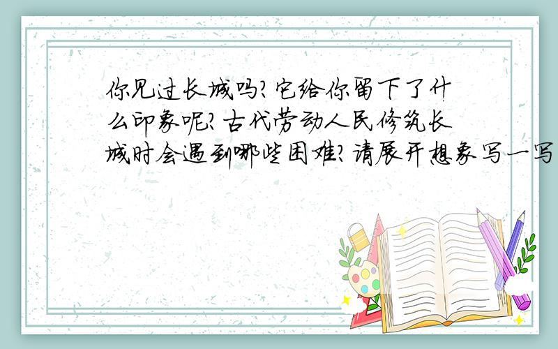 你见过长城吗?它给你留下了什么印象呢?古代劳动人民修筑长城时会遇到哪些困难?请展开想象写一写.急十万火急,明早要交,