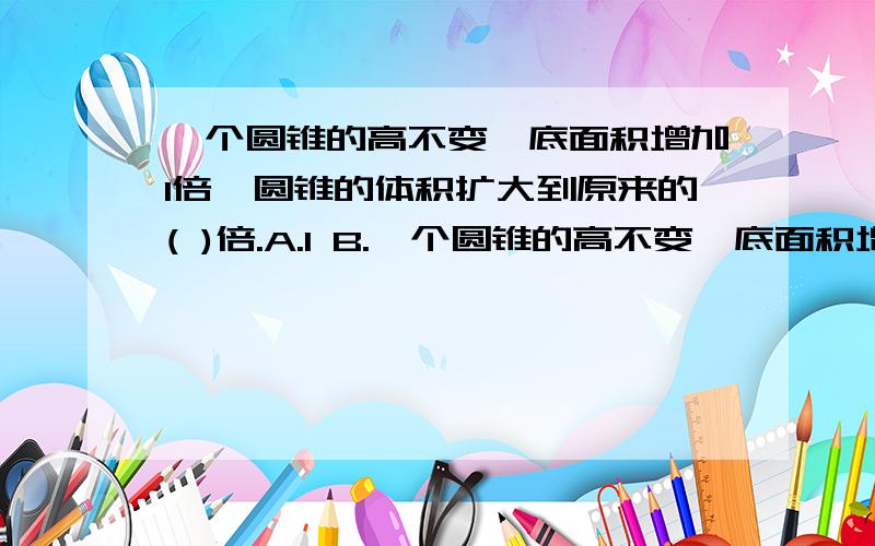 一个圆锥的高不变,底面积增加1倍,圆锥的体积扩大到原来的( )倍.A.1 B.一个圆锥的高不变,底面积增加1倍,圆锥的体积扩大到原来的( )倍.A.1 B.2 C.4 D.6