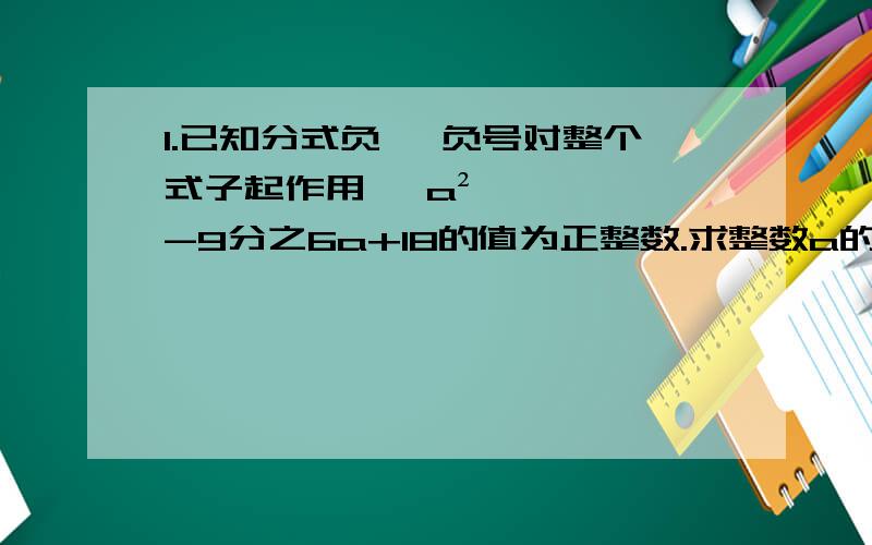 1.已知分式负 【负号对整个式子起作用】 a²-9分之6a+18的值为正整数.求整数a的值2、先化简,在求职x²+4xy+4y²分之2x²+3xy-2y²,其中2x-y=0