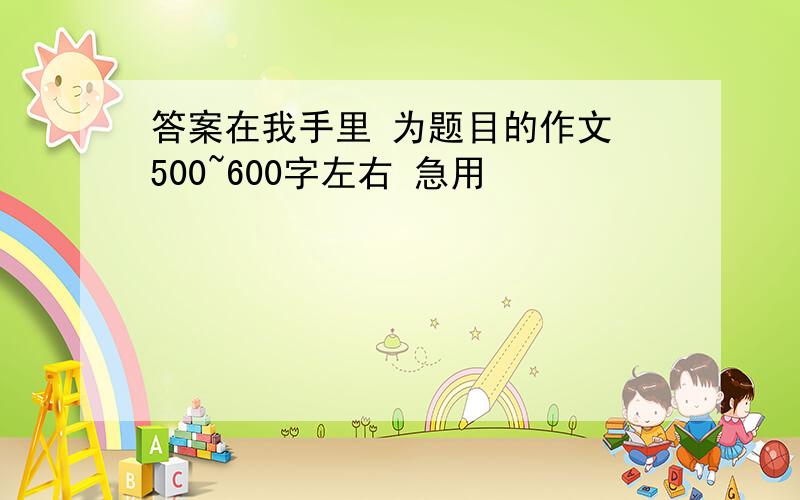 答案在我手里 为题目的作文 500~600字左右 急用