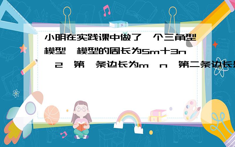 小明在实践课中做了一个三角型模型,模型的周长为5m十3n一2,第一条边长为m一n,第二条边长是第一条边长的2倍,求第三条边的长