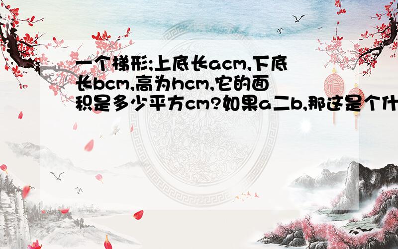 一个梯形;上底长acm,下底长bcm,高为hcm,它的面积是多少平方cm?如果a二b,那这是个什么形?