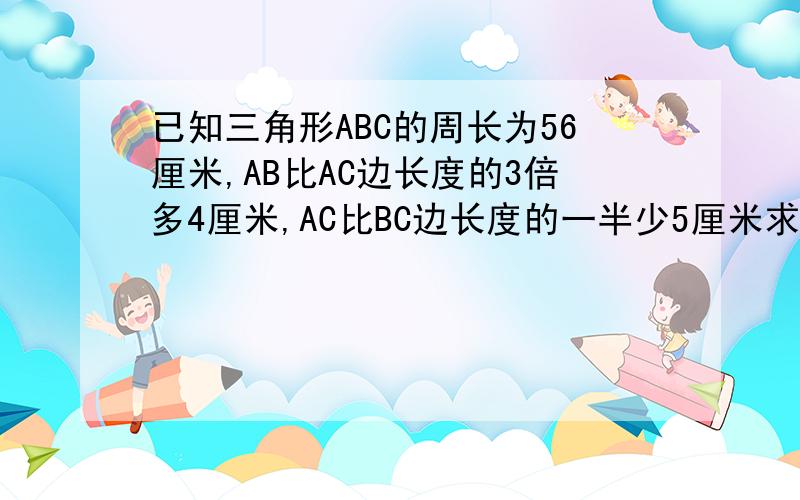 已知三角形ABC的周长为56厘米,AB比AC边长度的3倍多4厘米,AC比BC边长度的一半少5厘米求三角ABC各边的长度设BC长为X厘米求方程与解一元一次