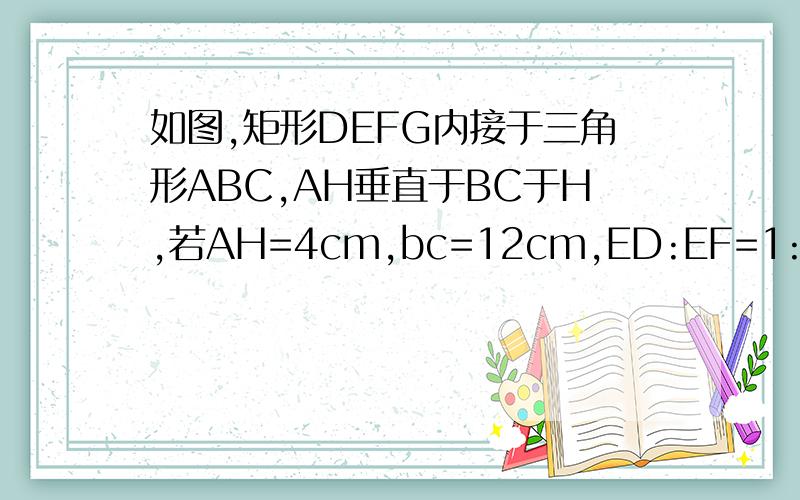 如图,矩形DEFG内接于三角形ABC,AH垂直于BC于H,若AH=4cm,bc=12cm,ED:EF=1:2,则EF=