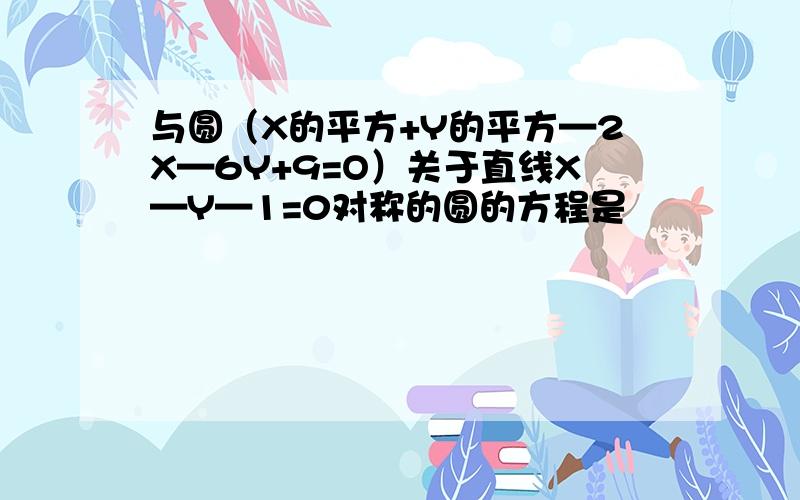 与圆（X的平方+Y的平方—2X—6Y+9=O）关于直线X—Y—1=0对称的圆的方程是