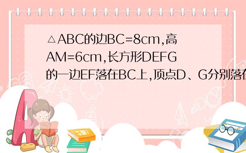 △ABC的边BC=8cm,高AM=6cm,长方形DEFG的一边EF落在BC上,顶点D、G分别落在AB、AC上,如果这个长方形面积为12cm²,试求它的长和宽.没有图……就是三角形中的一个内接矩形那样的.