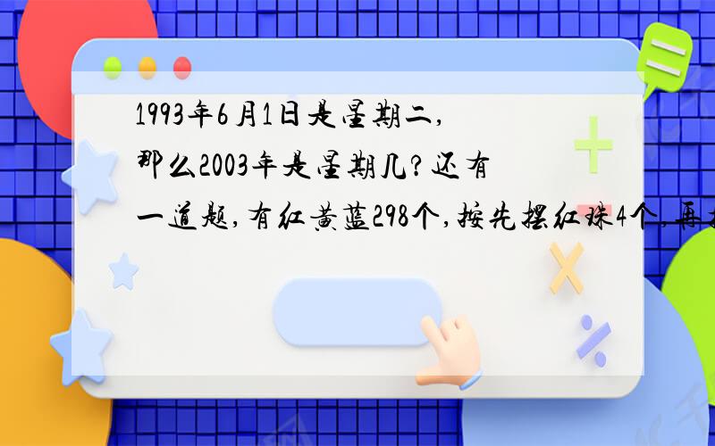 1993年6月1日是星期二,那么2003年是星期几?还有一道题,有红黄蓝298个,按先摆红珠4个,再摆黄珠5个,后摆蓝珠6个这样依次排列问,1）第201个珠是什么颜色?2）在排列着的298珠中,蓝珠有多少个?两题