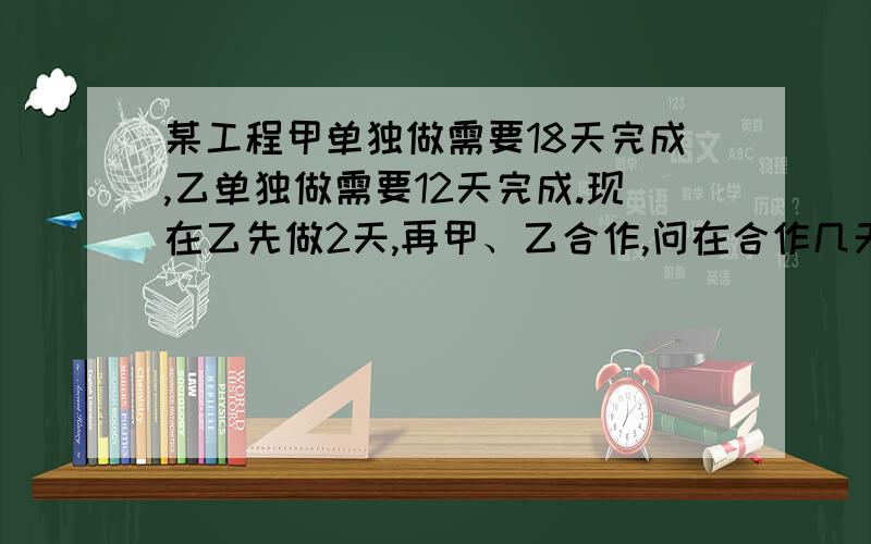 某工程甲单独做需要18天完成,乙单独做需要12天完成.现在乙先做2天,再甲、乙合作,问在合作几天可以完成急 ,明天就要交