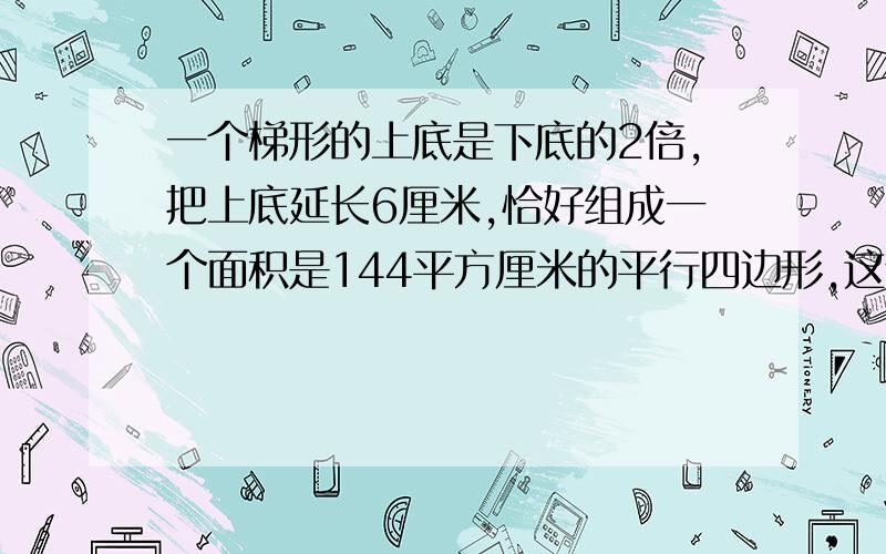 一个梯形的上底是下底的2倍,把上底延长6厘米,恰好组成一个面积是144平方厘米的平行四边形,这个梯形的面