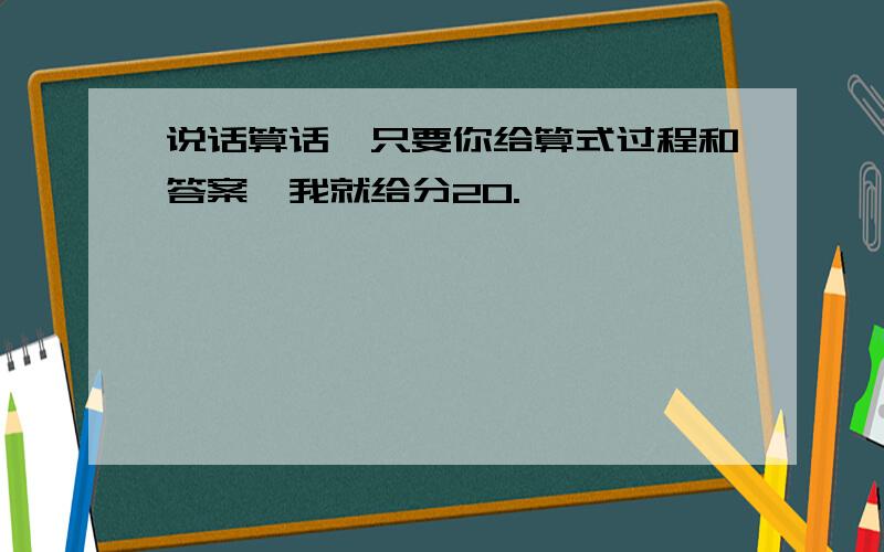 说话算话,只要你给算式过程和答案,我就给分20.