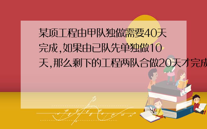 某项工程由甲队独做需要40天完成,如果由已队先单独做10天,那么剩下的工程两队合做20天才完成.1、求乙队单独完成这项工程所需要的天数.2、求两队合作完成这项工程所需要的天数.(用方程