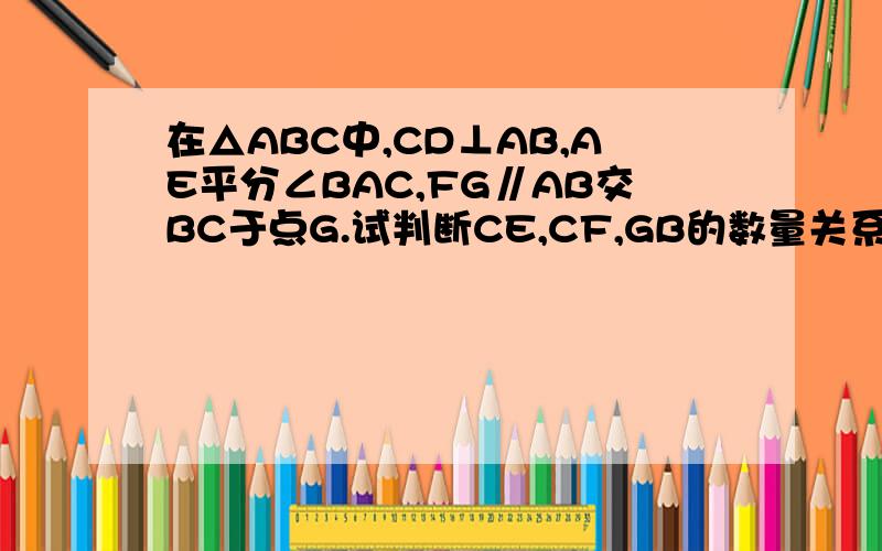 在△ABC中,CD⊥AB,AE平分∠BAC,FG∥AB交BC于点G.试判断CE,CF,GB的数量关系,并说明理由.要很详细!