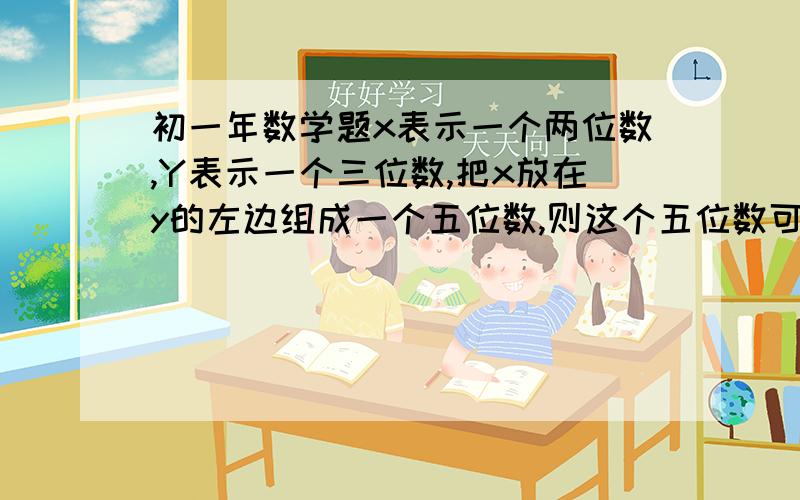 初一年数学题x表示一个两位数,Y表示一个三位数,把x放在y的左边组成一个五位数,则这个五位数可以表示为什么?是1000x+y还是100x+y