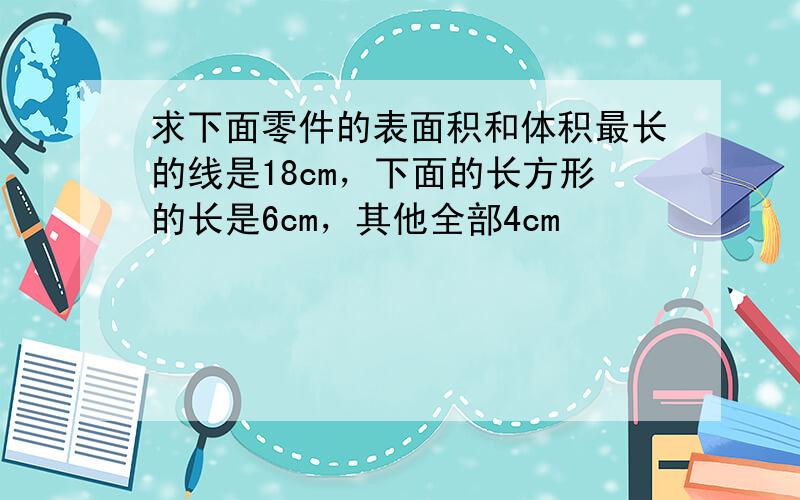 求下面零件的表面积和体积最长的线是18cm，下面的长方形的长是6cm，其他全部4cm