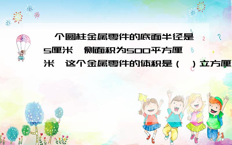 一个圆柱金属零件的底面半径是5厘米,侧面积为500平方厘米,这个金属零件的体积是（ ）立方厘米求出高就好,写个算式写出算式，500除以 底面半径的平方乘3.14么？