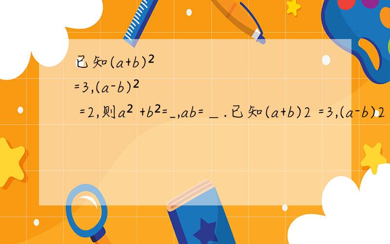 已知(a+b)² =3,(a-b)² =2,则a² +b²=_,ab=＿.已知(a+b)2 =3,(a-b)2 =2,则a2 +b2 =_,ab=＿.