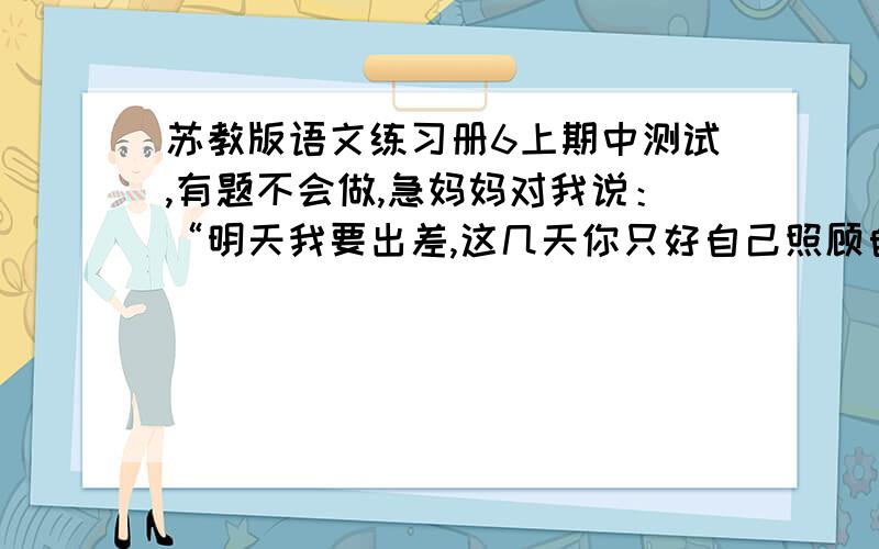 苏教版语文练习册6上期中测试,有题不会做,急妈妈对我说：“明天我要出差,这几天你只好自己照顾自己了.”（转为转述句） 给下面的句子加上标点符号,使它表示两种不同的意思.休斯敦火