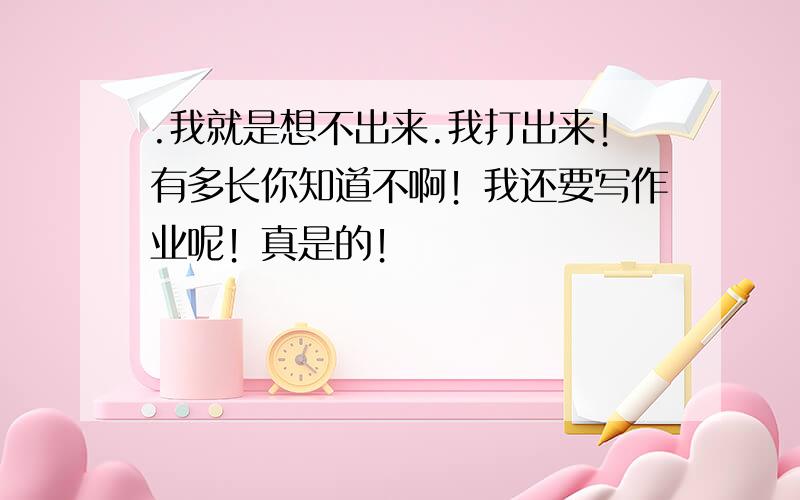 .我就是想不出来.我打出来！有多长你知道不啊！我还要写作业呢！真是的！