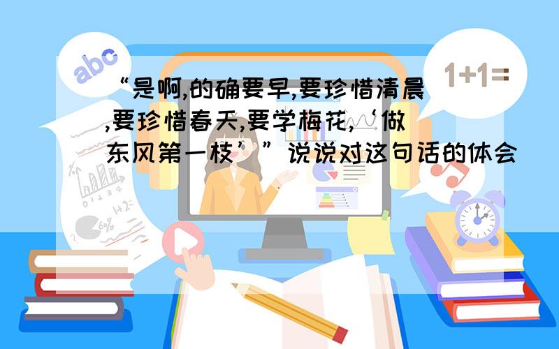 “是啊,的确要早,要珍惜清晨,要珍惜春天,要学梅花,‘做东风第一枝’”说说对这句话的体会___________________________________你想用什么话来激励自己呢?________________________.