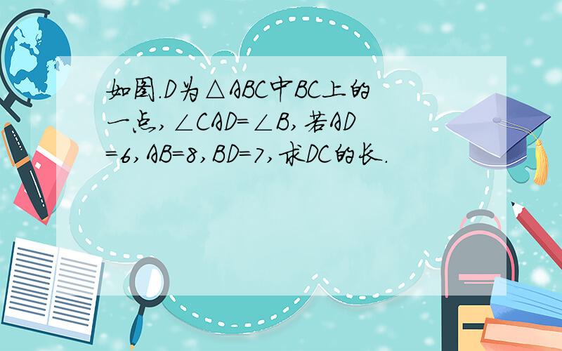 如图.D为△ABC中BC上的一点,∠CAD＝∠B,若AD＝6,AB＝8,BD＝7,求DC的长.