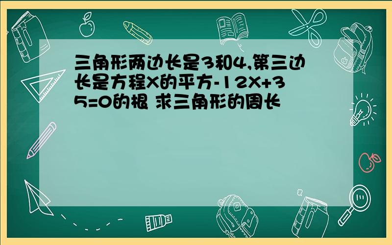 三角形两边长是3和4,第三边长是方程X的平方-12X+35=0的根 求三角形的周长