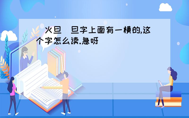 (火旦）旦字上面有一横的,这个字怎么读.急呀