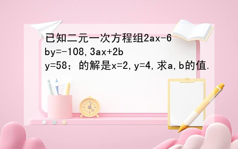 已知二元一次方程组2ax-6by=-108,3ax+2by=58；的解是x=2,y=4,求a,b的值.