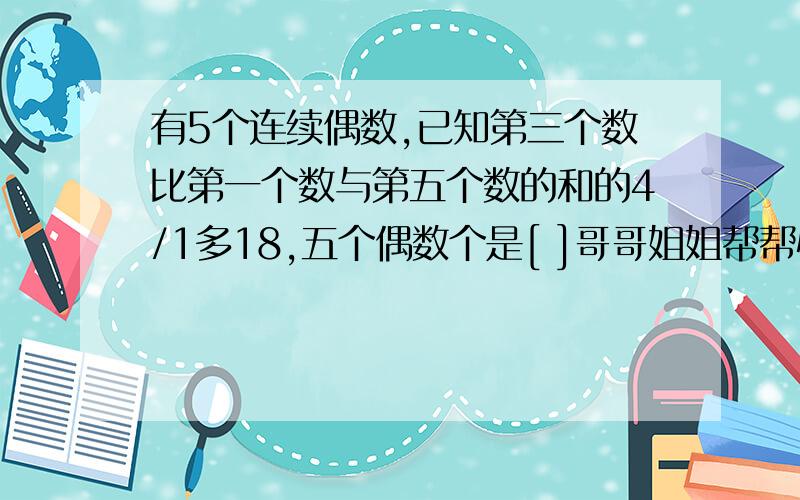 有5个连续偶数,已知第三个数比第一个数与第五个数的和的4/1多18,五个偶数个是[ ]哥哥姐姐帮帮忙