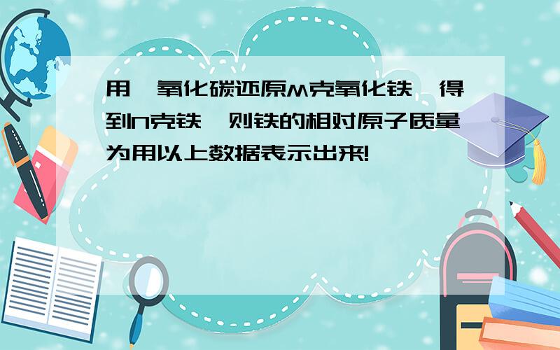 用一氧化碳还原M克氧化铁,得到N克铁,则铁的相对原子质量为用以上数据表示出来!