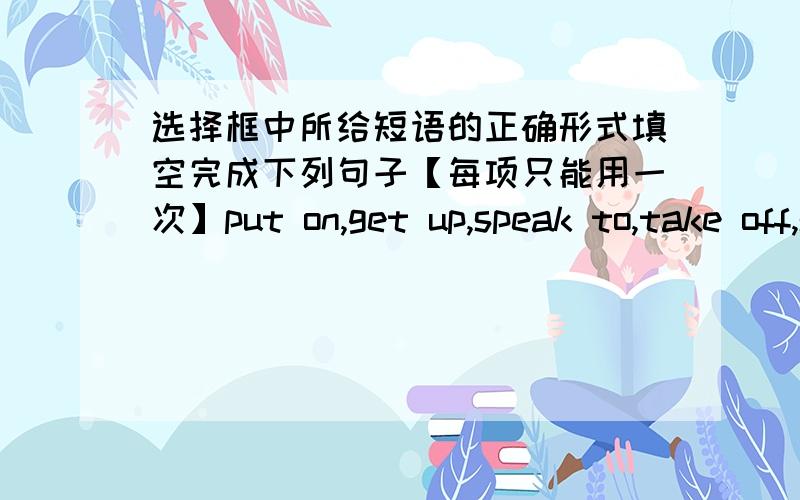 选择框中所给短语的正确形式填空完成下列句子【每项只能用一次】put on,get up,speak to,take off,see a doctor,get back,get to,look for,there be,in one's spare time1,Don't_your mother like that.2,When Mary_London,please tell m