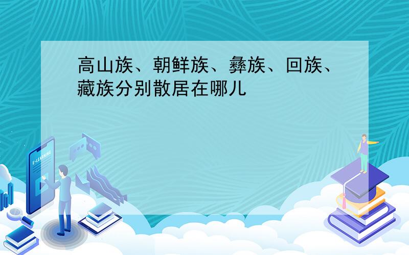 高山族、朝鲜族、彝族、回族、藏族分别散居在哪儿