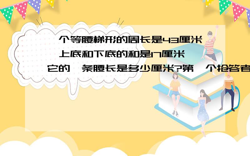 一个等腰梯形的周长是43厘米,上底和下底的和是17厘米,它的一条腰长是多少厘米?第一个抢答者将得到5分其余不给!算式写上！否则不给