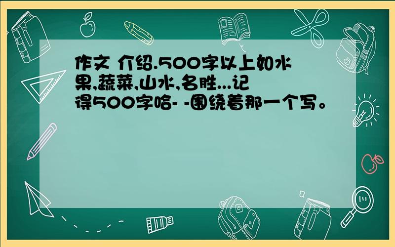 作文 介绍.500字以上如水果,蔬菜,山水,名胜...记得500字哈- -围绕着那一个写。