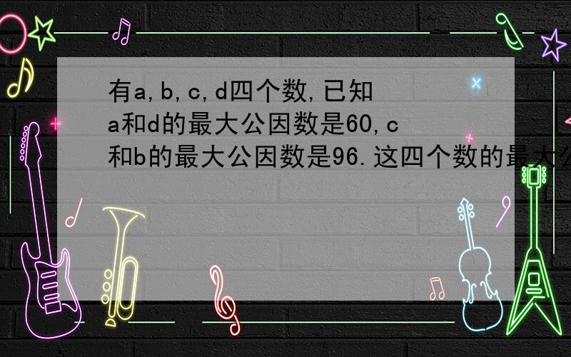 有a,b,c,d四个数,已知a和d的最大公因数是60,c和b的最大公因数是96.这四个数的最大公因数是多少?