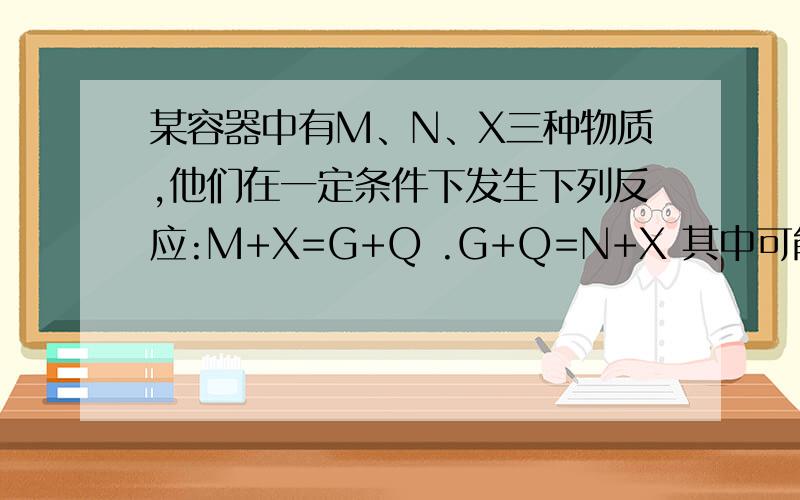 某容器中有M、N、X三种物质,他们在一定条件下发生下列反应:M+X=G+Q .G+Q=N+X 其中可能属于催化剂的物质是A .X B.M C.N D.Q,