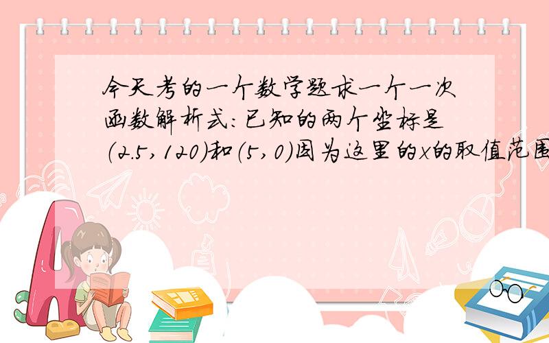 今天考的一个数学题求一个一次函数解析式：已知的两个坐标是（2.5,120）和（5,0）因为这里的x的取值范围是2.5≤x≤5,我算的解析式是y=-48x+240,有一部分同学说应该把取值范围改成0≤x≤2.5,也