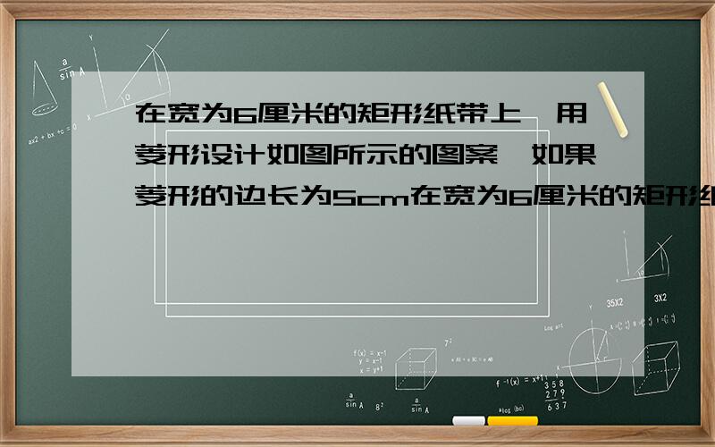 在宽为6厘米的矩形纸带上,用菱形设计如图所示的图案,如果菱形的边长为5cm在宽为6厘米的矩形纸带上,用菱形设计如下图所示的图案.如果菱形的边长为5厘米,请你回答下列问题：（1）如果用6