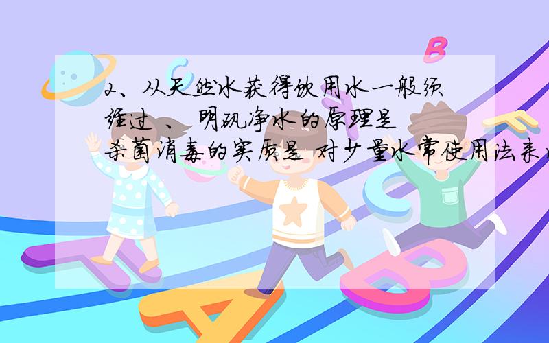 2、从天然水获得饮用水一般须经过 、 明矾净水的原理是 杀菌消毒的实质是 对少量水常使用法来消毒，对大量水多采用 法杀菌，常用的水杀菌消毒剂有 、 、 5.人为因素造成的水污染，主