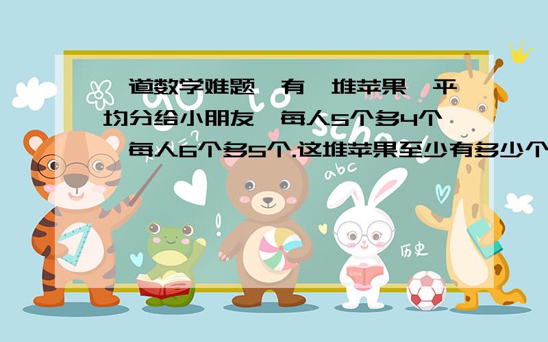 一道数学难题,有一堆苹果,平均分给小朋友,每人5个多4个,每人6个多5个.这堆苹果至少有多少个?