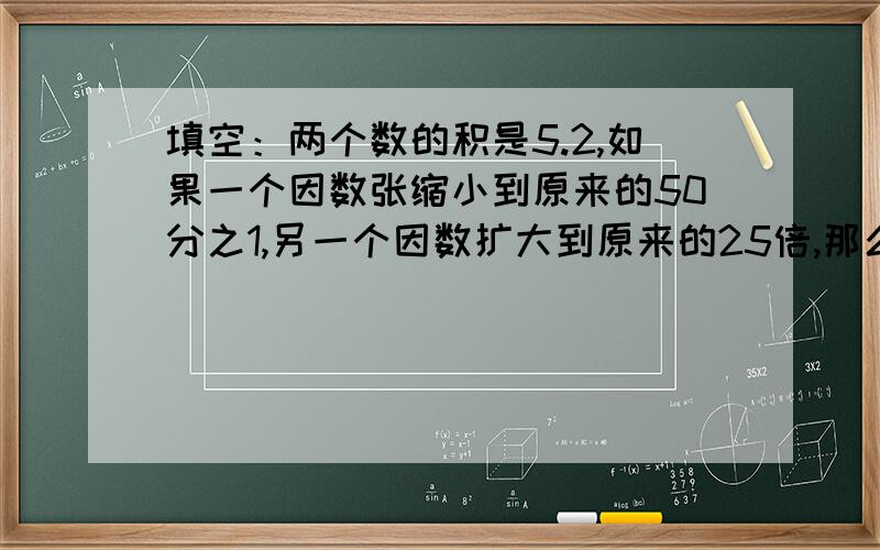 填空：两个数的积是5.2,如果一个因数张缩小到原来的50分之1,另一个因数扩大到原来的25倍,那么积是（）